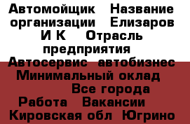 Автомойщик › Название организации ­ Елизаров И.К. › Отрасль предприятия ­ Автосервис, автобизнес › Минимальный оклад ­ 20 000 - Все города Работа » Вакансии   . Кировская обл.,Югрино д.